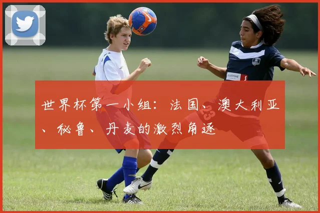 世界杯第一小组：法国、澳大利亚、秘鲁、丹麦的激烈角逐