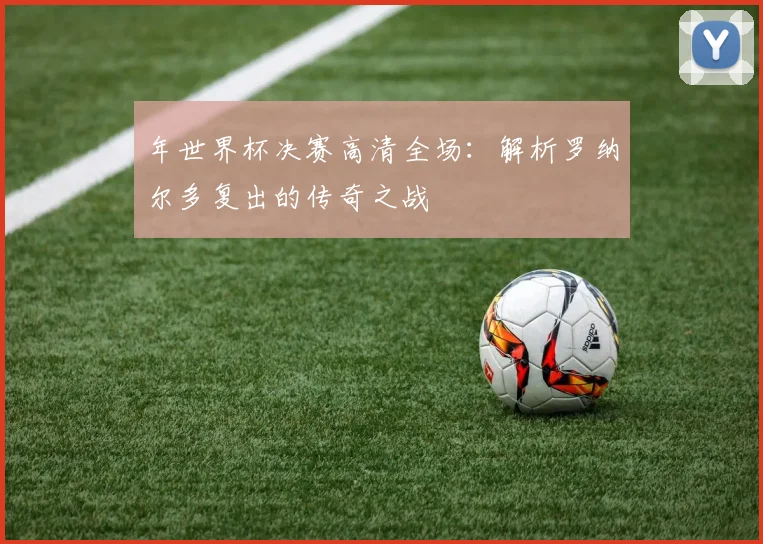 年世界杯决赛高清全场：解析罗纳尔多复出的传奇之战